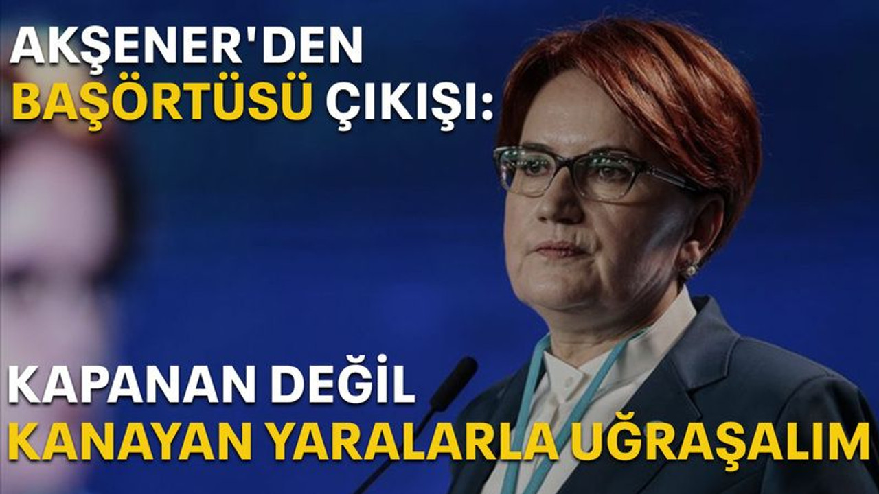 Akşener'den başörtüsü çıkışı: Kapanan değil kanayan yaralarla uğraşalım